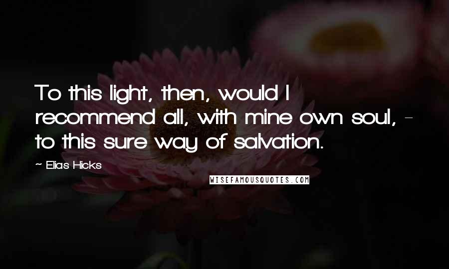 Elias Hicks Quotes: To this light, then, would I recommend all, with mine own soul, - to this sure way of salvation.