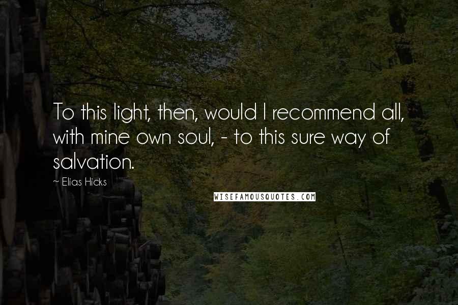 Elias Hicks Quotes: To this light, then, would I recommend all, with mine own soul, - to this sure way of salvation.