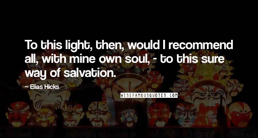 Elias Hicks Quotes: To this light, then, would I recommend all, with mine own soul, - to this sure way of salvation.