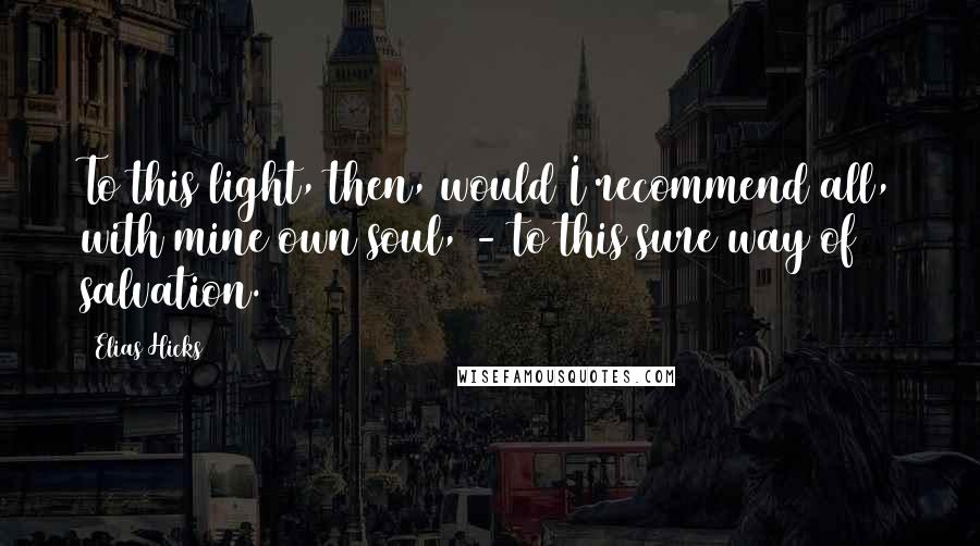 Elias Hicks Quotes: To this light, then, would I recommend all, with mine own soul, - to this sure way of salvation.