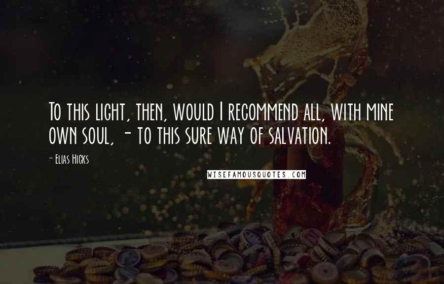 Elias Hicks Quotes: To this light, then, would I recommend all, with mine own soul, - to this sure way of salvation.