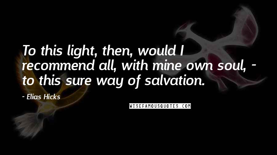 Elias Hicks Quotes: To this light, then, would I recommend all, with mine own soul, - to this sure way of salvation.