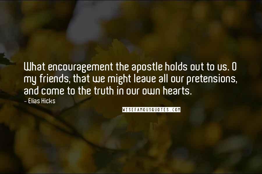 Elias Hicks Quotes: What encouragement the apostle holds out to us. O my friends, that we might leave all our pretensions, and come to the truth in our own hearts.