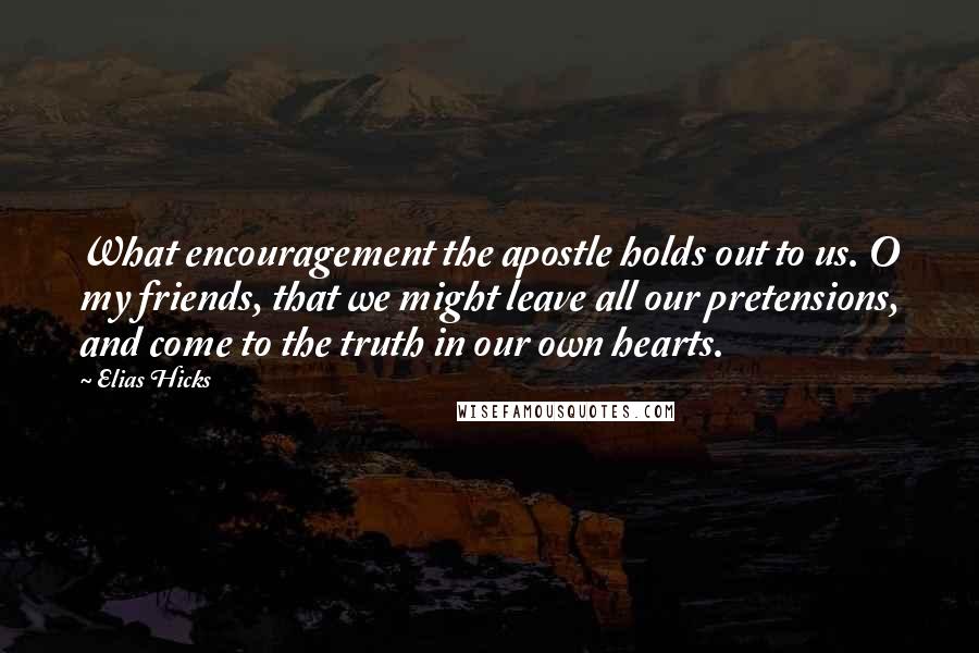 Elias Hicks Quotes: What encouragement the apostle holds out to us. O my friends, that we might leave all our pretensions, and come to the truth in our own hearts.