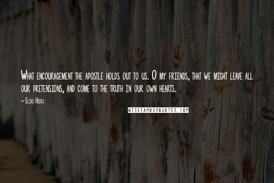 Elias Hicks Quotes: What encouragement the apostle holds out to us. O my friends, that we might leave all our pretensions, and come to the truth in our own hearts.