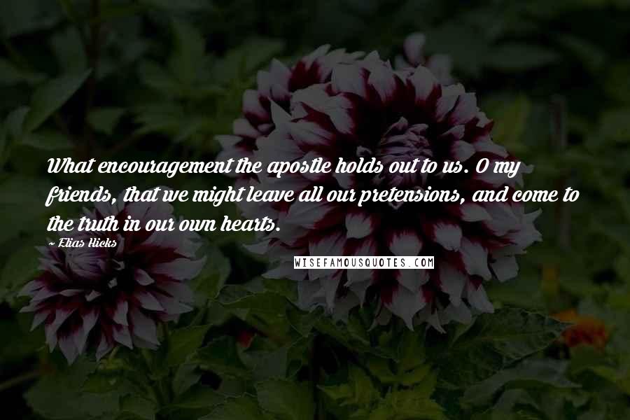 Elias Hicks Quotes: What encouragement the apostle holds out to us. O my friends, that we might leave all our pretensions, and come to the truth in our own hearts.