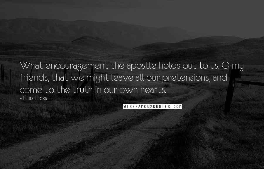 Elias Hicks Quotes: What encouragement the apostle holds out to us. O my friends, that we might leave all our pretensions, and come to the truth in our own hearts.