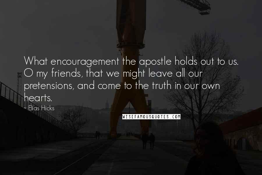 Elias Hicks Quotes: What encouragement the apostle holds out to us. O my friends, that we might leave all our pretensions, and come to the truth in our own hearts.