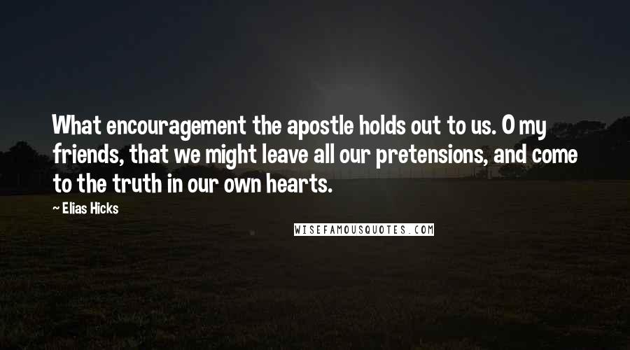 Elias Hicks Quotes: What encouragement the apostle holds out to us. O my friends, that we might leave all our pretensions, and come to the truth in our own hearts.