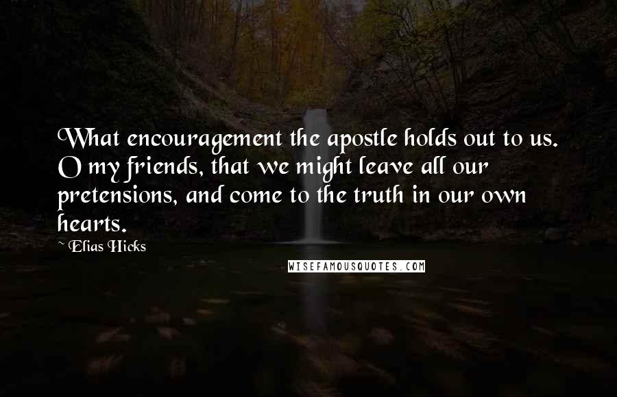 Elias Hicks Quotes: What encouragement the apostle holds out to us. O my friends, that we might leave all our pretensions, and come to the truth in our own hearts.