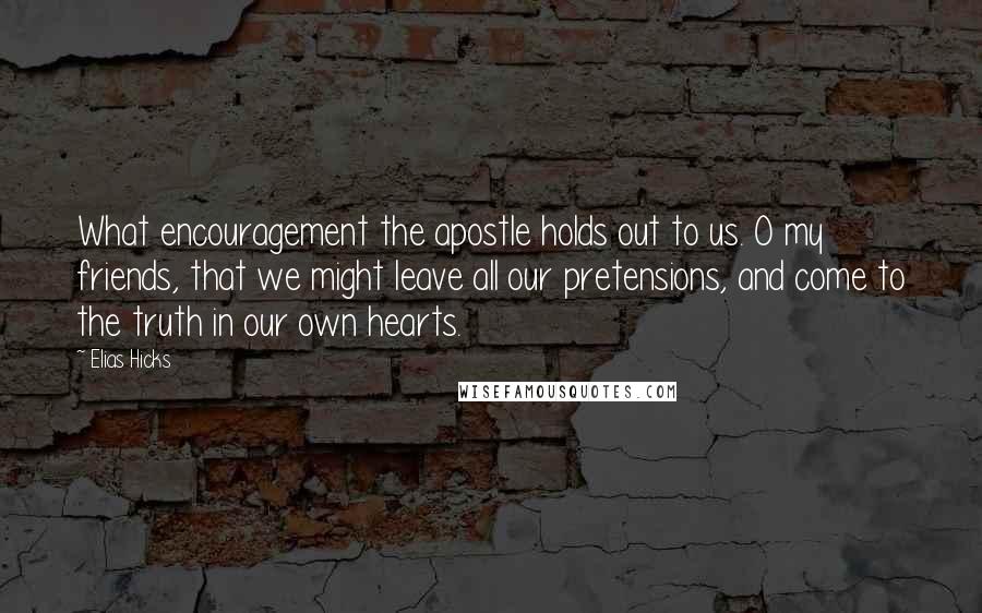 Elias Hicks Quotes: What encouragement the apostle holds out to us. O my friends, that we might leave all our pretensions, and come to the truth in our own hearts.