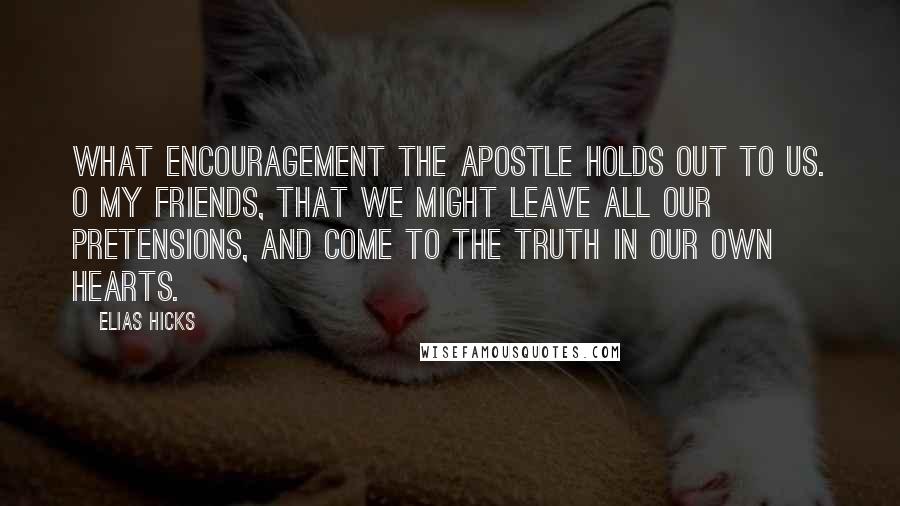 Elias Hicks Quotes: What encouragement the apostle holds out to us. O my friends, that we might leave all our pretensions, and come to the truth in our own hearts.