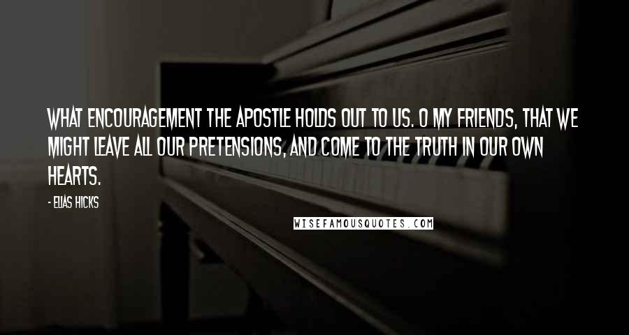 Elias Hicks Quotes: What encouragement the apostle holds out to us. O my friends, that we might leave all our pretensions, and come to the truth in our own hearts.