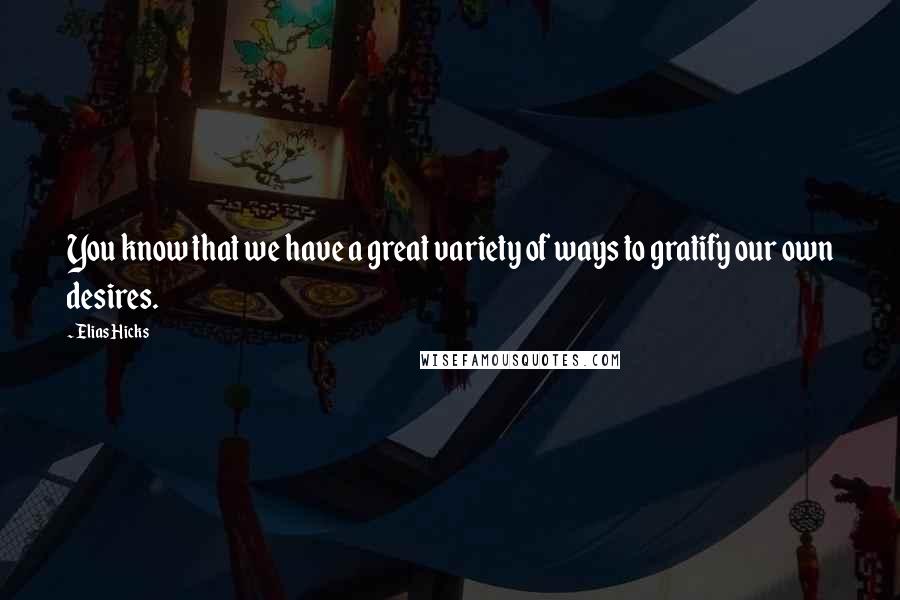 Elias Hicks Quotes: You know that we have a great variety of ways to gratify our own desires.