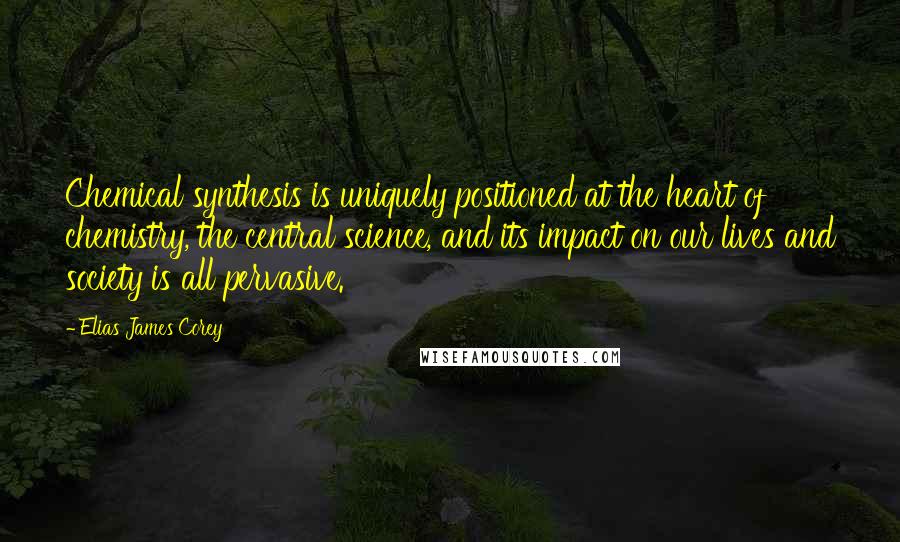 Elias James Corey Quotes: Chemical synthesis is uniquely positioned at the heart of chemistry, the central science, and its impact on our lives and society is all pervasive.