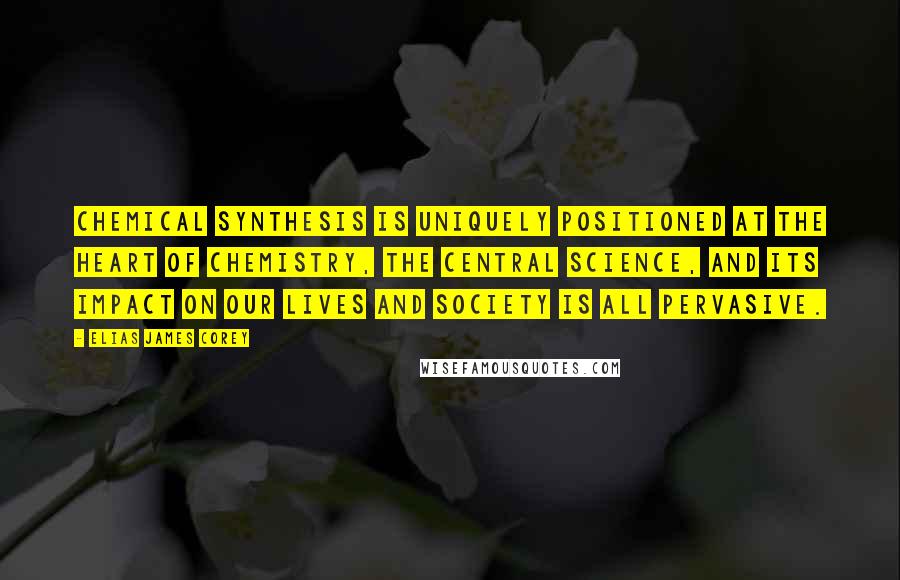 Elias James Corey Quotes: Chemical synthesis is uniquely positioned at the heart of chemistry, the central science, and its impact on our lives and society is all pervasive.