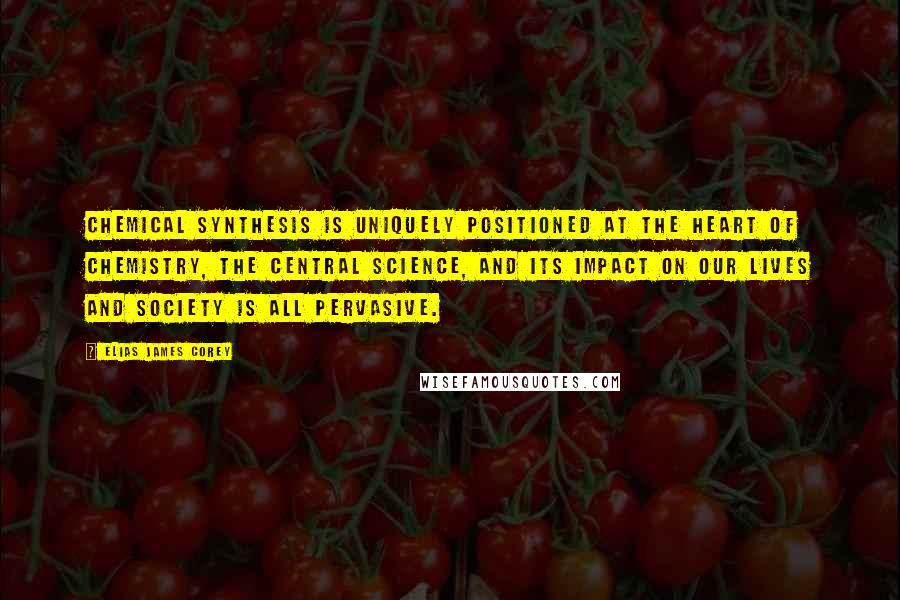 Elias James Corey Quotes: Chemical synthesis is uniquely positioned at the heart of chemistry, the central science, and its impact on our lives and society is all pervasive.