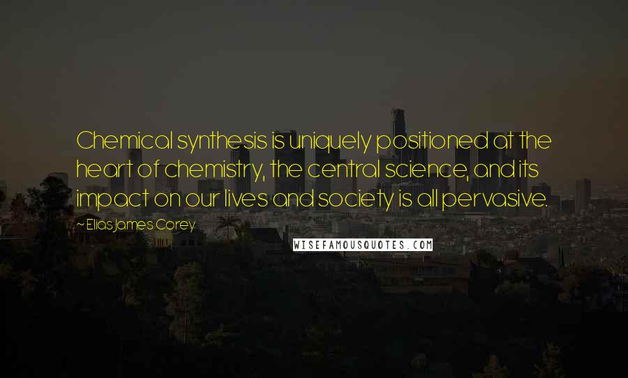 Elias James Corey Quotes: Chemical synthesis is uniquely positioned at the heart of chemistry, the central science, and its impact on our lives and society is all pervasive.