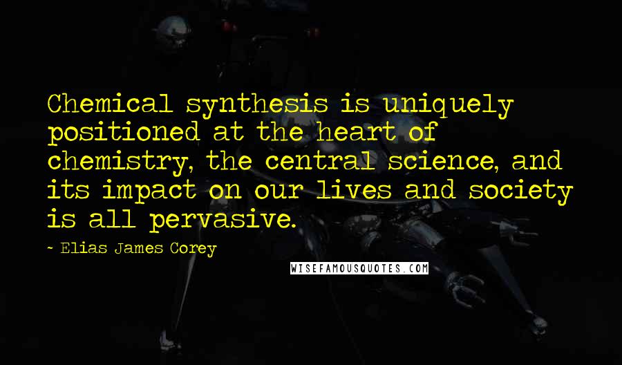 Elias James Corey Quotes: Chemical synthesis is uniquely positioned at the heart of chemistry, the central science, and its impact on our lives and society is all pervasive.