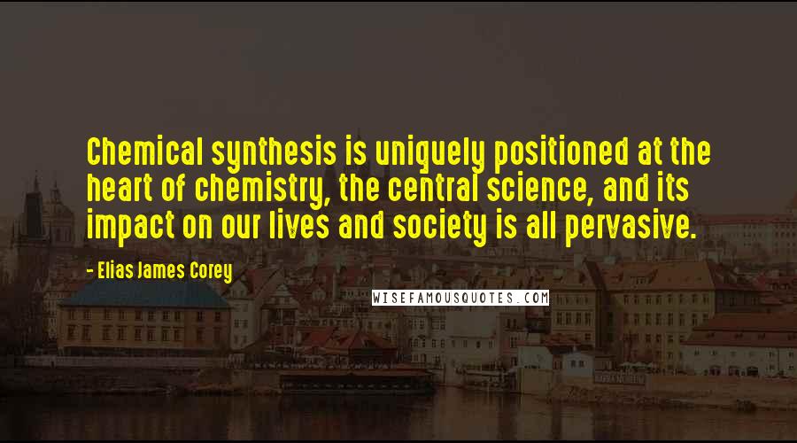 Elias James Corey Quotes: Chemical synthesis is uniquely positioned at the heart of chemistry, the central science, and its impact on our lives and society is all pervasive.