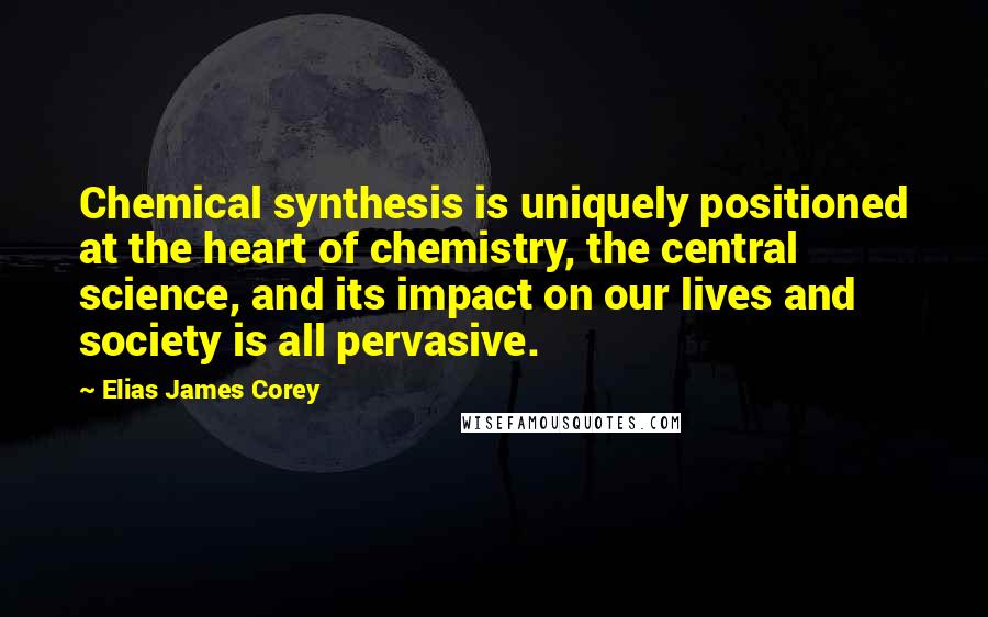 Elias James Corey Quotes: Chemical synthesis is uniquely positioned at the heart of chemistry, the central science, and its impact on our lives and society is all pervasive.