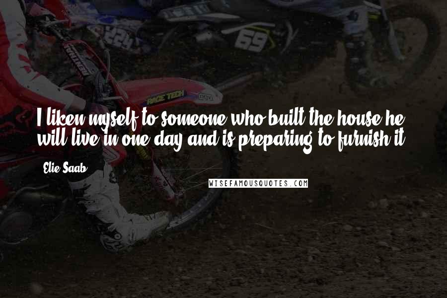 Elie Saab Quotes: I liken myself to someone who built the house he will live in one day and is preparing to furnish it.