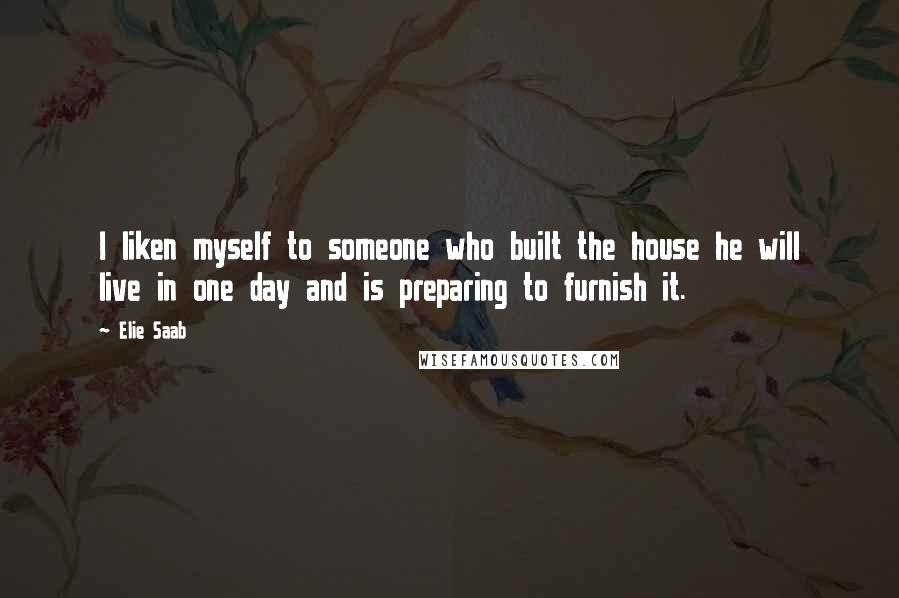 Elie Saab Quotes: I liken myself to someone who built the house he will live in one day and is preparing to furnish it.