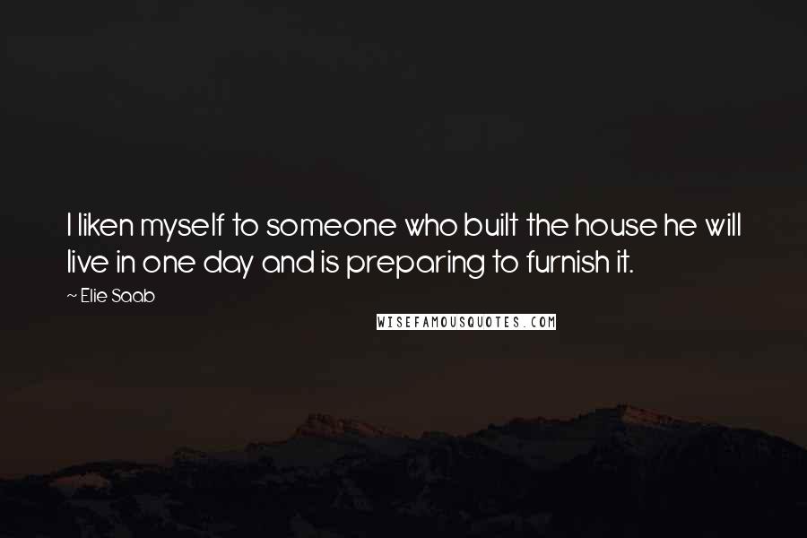 Elie Saab Quotes: I liken myself to someone who built the house he will live in one day and is preparing to furnish it.