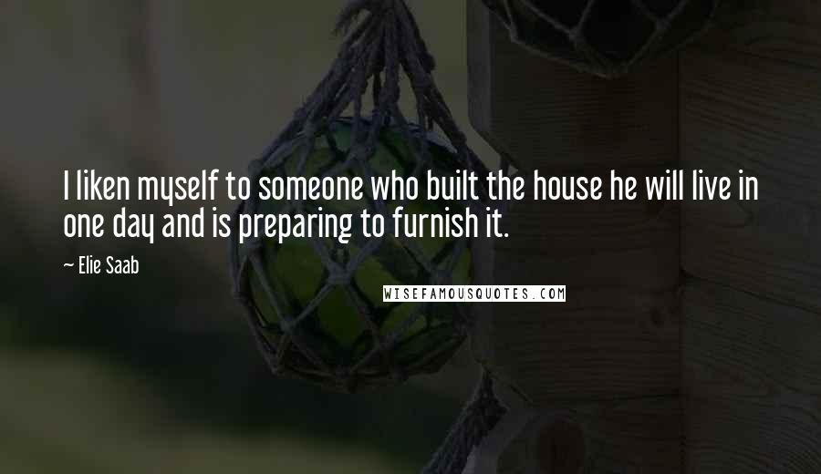 Elie Saab Quotes: I liken myself to someone who built the house he will live in one day and is preparing to furnish it.