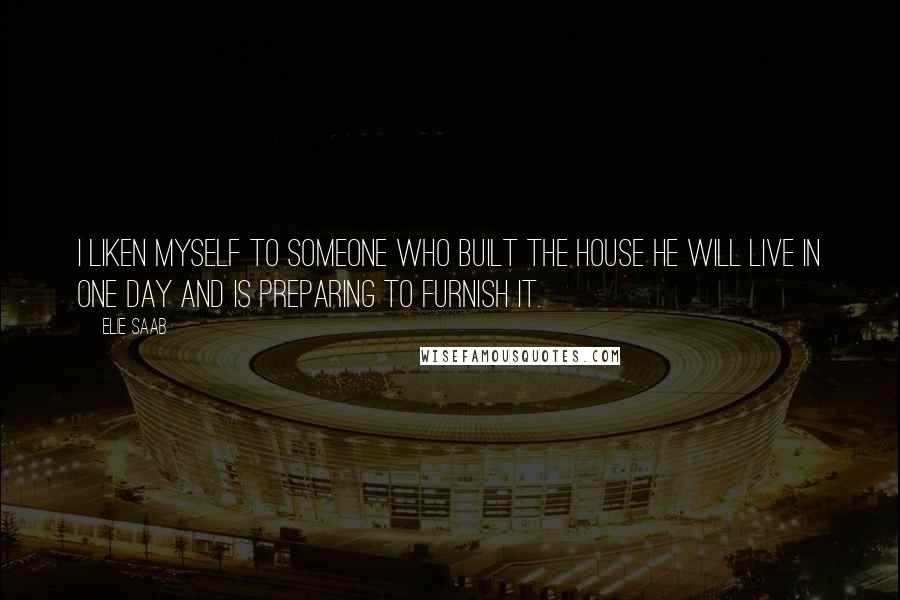 Elie Saab Quotes: I liken myself to someone who built the house he will live in one day and is preparing to furnish it.