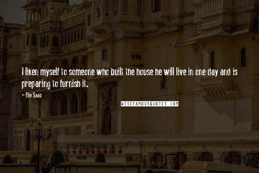 Elie Saab Quotes: I liken myself to someone who built the house he will live in one day and is preparing to furnish it.