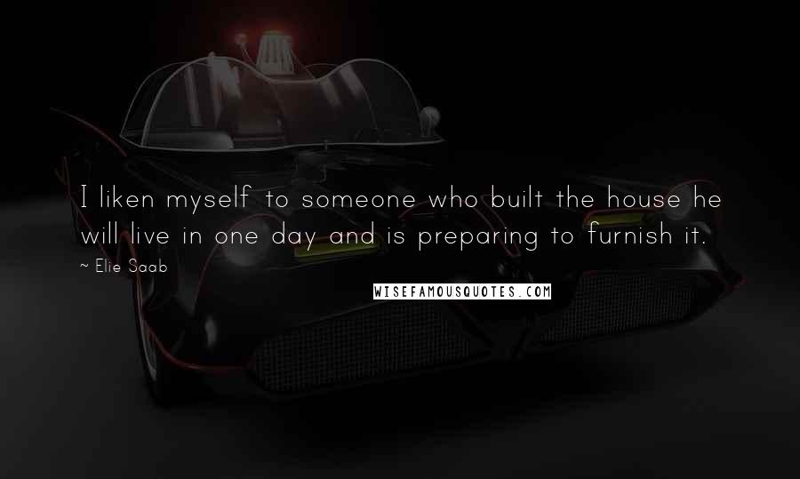 Elie Saab Quotes: I liken myself to someone who built the house he will live in one day and is preparing to furnish it.