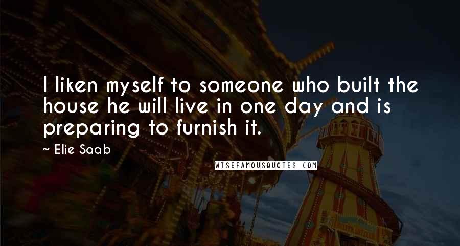 Elie Saab Quotes: I liken myself to someone who built the house he will live in one day and is preparing to furnish it.