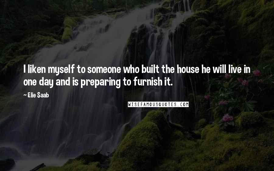 Elie Saab Quotes: I liken myself to someone who built the house he will live in one day and is preparing to furnish it.