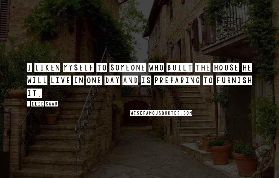 Elie Saab Quotes: I liken myself to someone who built the house he will live in one day and is preparing to furnish it.