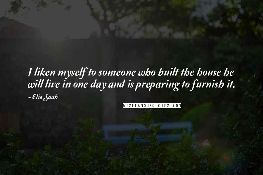 Elie Saab Quotes: I liken myself to someone who built the house he will live in one day and is preparing to furnish it.