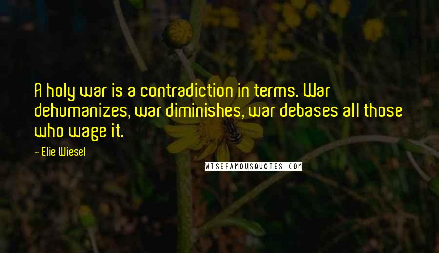 Elie Wiesel Quotes: A holy war is a contradiction in terms. War dehumanizes, war diminishes, war debases all those who wage it.