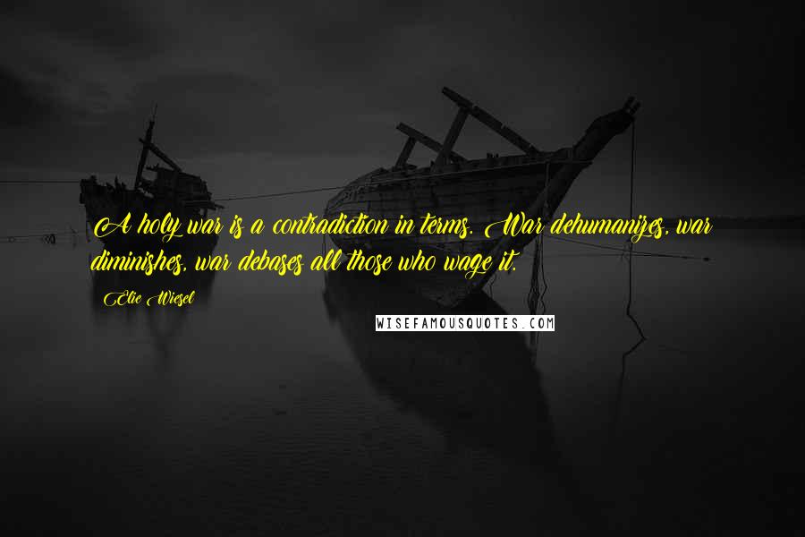 Elie Wiesel Quotes: A holy war is a contradiction in terms. War dehumanizes, war diminishes, war debases all those who wage it.