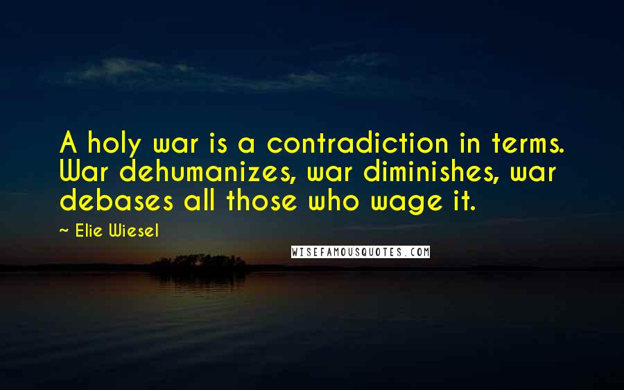 Elie Wiesel Quotes: A holy war is a contradiction in terms. War dehumanizes, war diminishes, war debases all those who wage it.