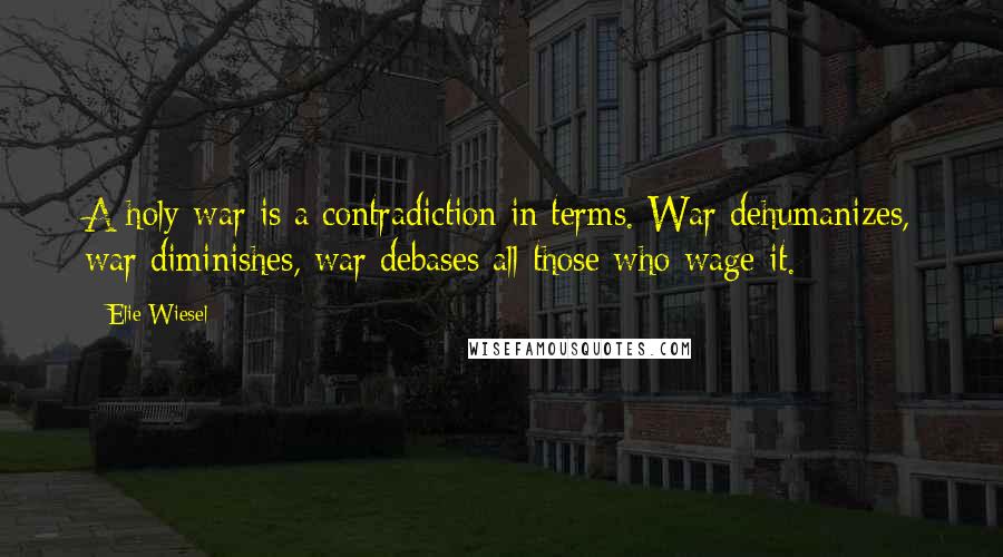 Elie Wiesel Quotes: A holy war is a contradiction in terms. War dehumanizes, war diminishes, war debases all those who wage it.