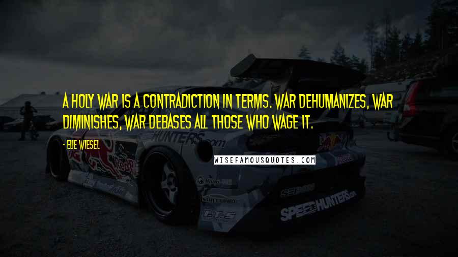 Elie Wiesel Quotes: A holy war is a contradiction in terms. War dehumanizes, war diminishes, war debases all those who wage it.