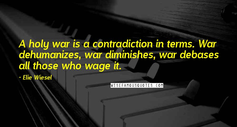 Elie Wiesel Quotes: A holy war is a contradiction in terms. War dehumanizes, war diminishes, war debases all those who wage it.
