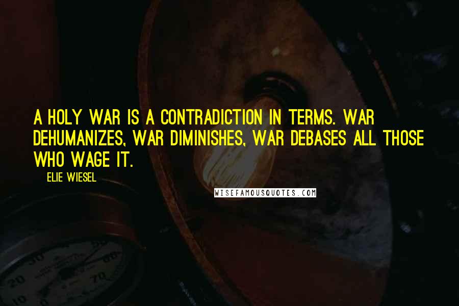 Elie Wiesel Quotes: A holy war is a contradiction in terms. War dehumanizes, war diminishes, war debases all those who wage it.