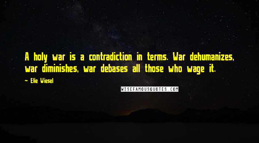 Elie Wiesel Quotes: A holy war is a contradiction in terms. War dehumanizes, war diminishes, war debases all those who wage it.