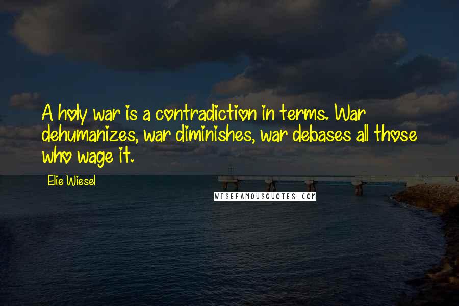 Elie Wiesel Quotes: A holy war is a contradiction in terms. War dehumanizes, war diminishes, war debases all those who wage it.