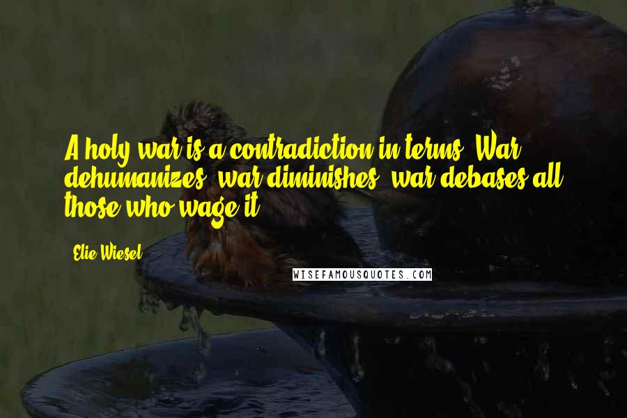 Elie Wiesel Quotes: A holy war is a contradiction in terms. War dehumanizes, war diminishes, war debases all those who wage it.