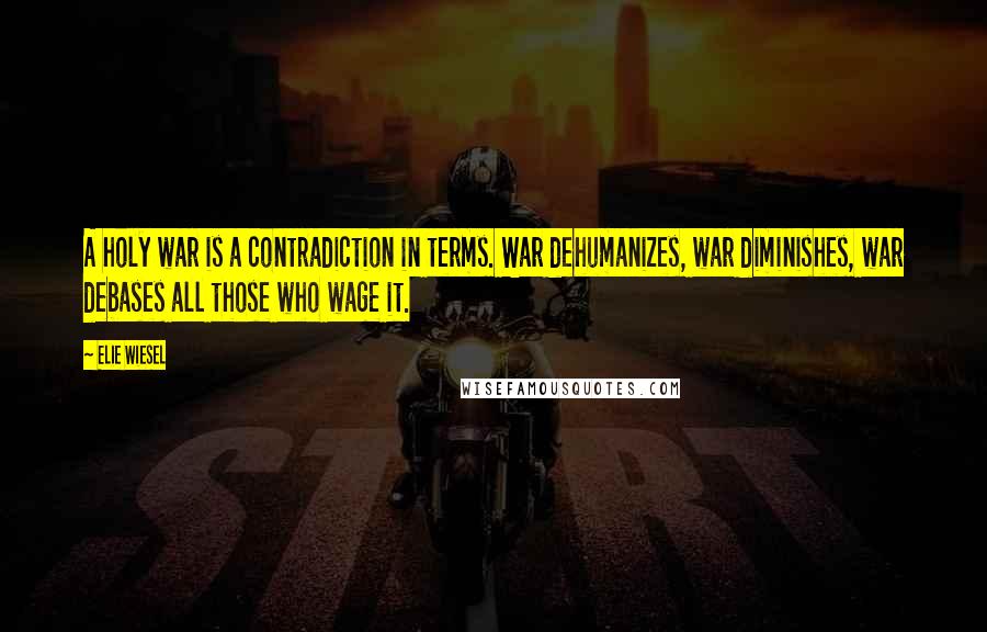Elie Wiesel Quotes: A holy war is a contradiction in terms. War dehumanizes, war diminishes, war debases all those who wage it.