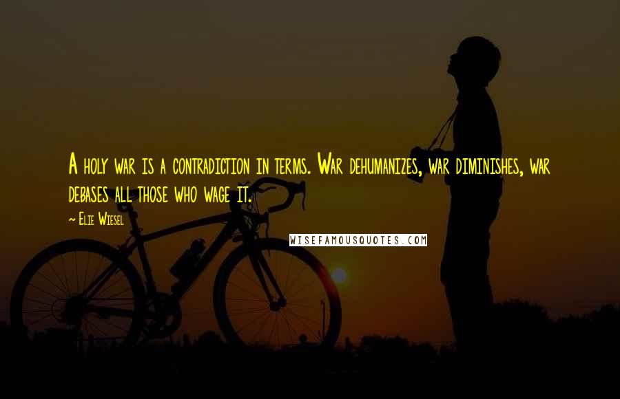 Elie Wiesel Quotes: A holy war is a contradiction in terms. War dehumanizes, war diminishes, war debases all those who wage it.