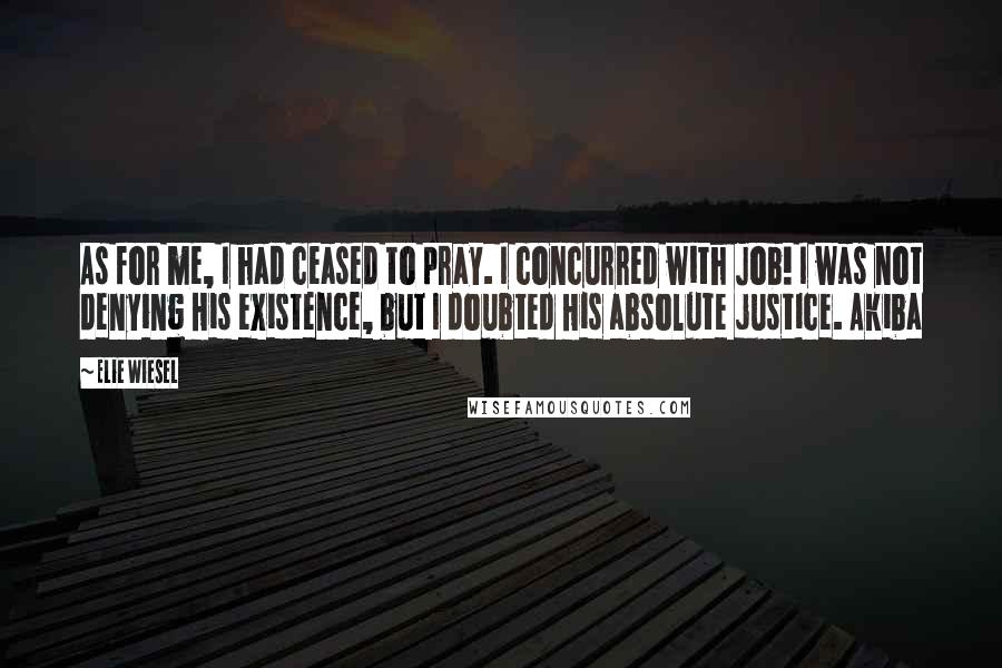 Elie Wiesel Quotes: As for me, I had ceased to pray. I concurred with Job! I was not denying His existence, but I doubted His absolute justice. Akiba