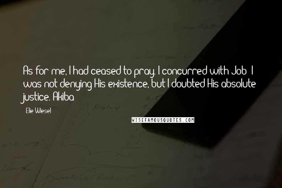 Elie Wiesel Quotes: As for me, I had ceased to pray. I concurred with Job! I was not denying His existence, but I doubted His absolute justice. Akiba